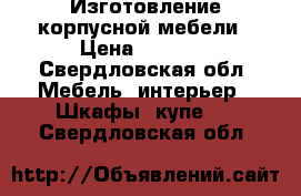 Изготовление корпусной мебели › Цена ­ 1 000 - Свердловская обл. Мебель, интерьер » Шкафы, купе   . Свердловская обл.